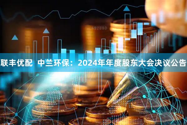 联丰优配  中兰环保：2024年年度股东大会决议公告