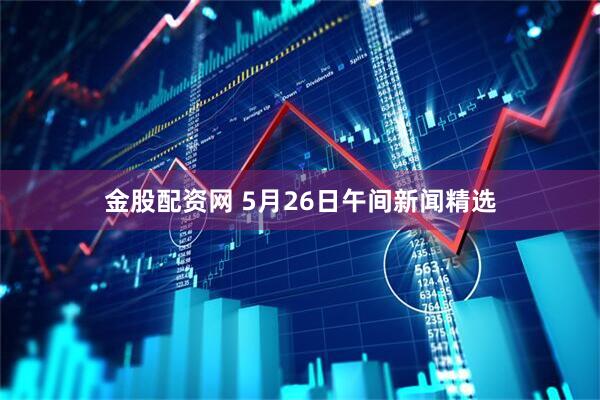 金股配资网 5月26日午间新闻精选