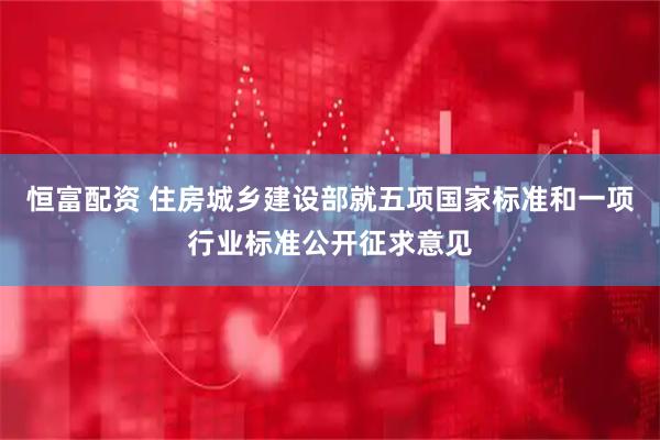 恒富配资 住房城乡建设部就五项国家标准和一项行业标准公开征求意见