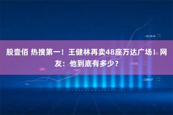 股壹佰 热搜第一！王健林再卖48座万达广场！网友：他到底有多少？