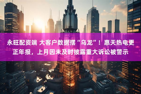 永旺配资端 大客户数据摆“乌龙”！惠天热电更正年报，上月因未及时披露重大诉讼被警示