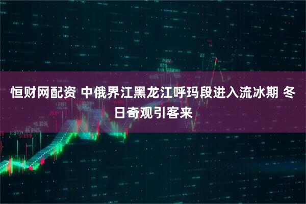 恒财网配资 中俄界江黑龙江呼玛段进入流冰期 冬日奇观引客来