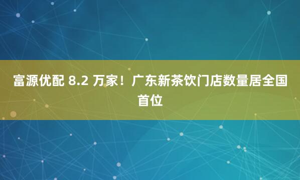 富源优配 8.2 万家!广东新茶饮门店数量居全国首位