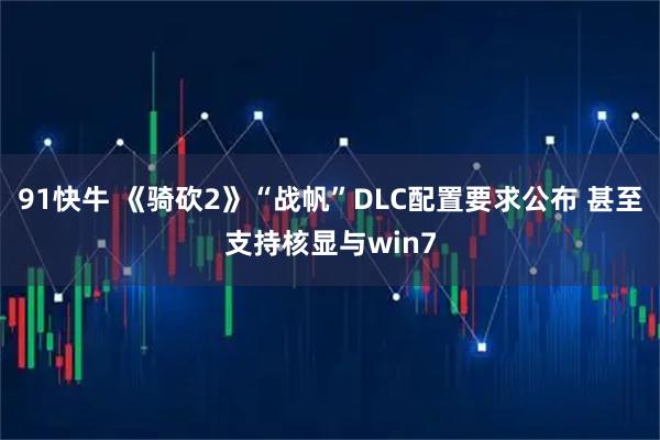 91快牛 《骑砍2》“战帆”DLC配置要求公布 甚至支持核显与win7