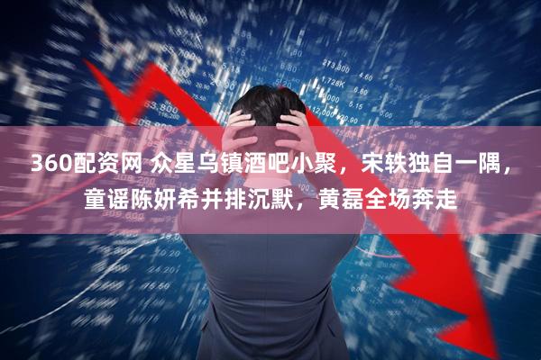 360配资网 众星乌镇酒吧小聚,宋轶独自一隅,童谣陈妍希并排沉默,黄磊全场奔走