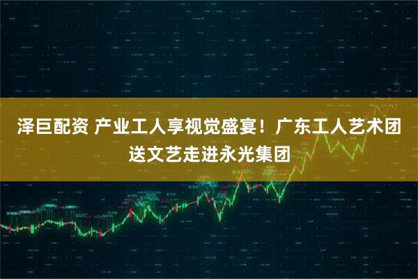 泽巨配资 产业工人享视觉盛宴!广东工人艺术团送文艺走进永光集团