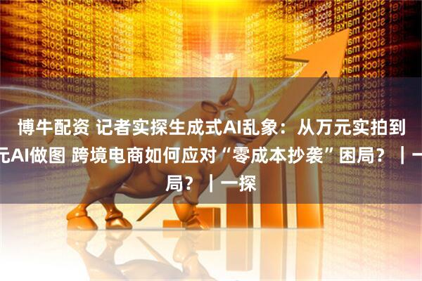 博牛配资 记者实探生成式AI乱象:从万元实拍到百元AI做图 跨境电商如何应对“零成本抄袭”困局?|一探