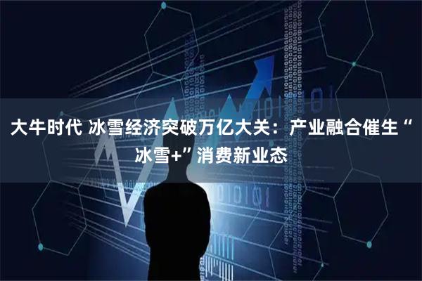 大牛时代 冰雪经济突破万亿大关:产业融合催生“冰雪+”消费新业态