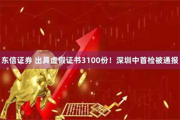 东信证券 出具虚假证书3100份!深圳中首检被通报