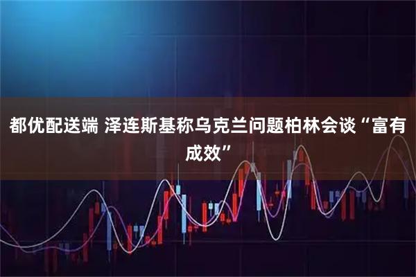 都优配送端 泽连斯基称乌克兰问题柏林会谈“富有成效”