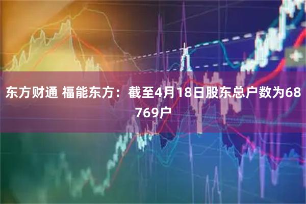 东方财通 福能东方：截至4月18日股东总户数为68769户