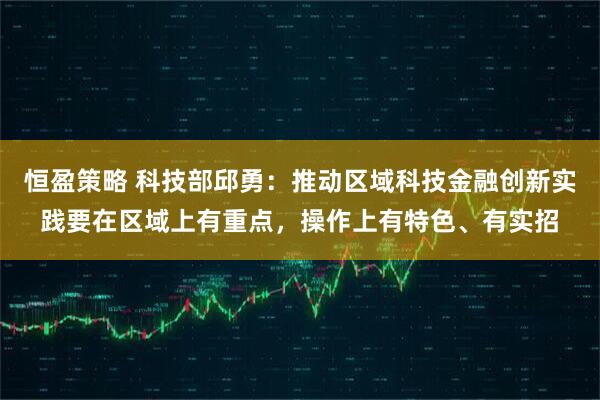 恒盈策略 科技部邱勇：推动区域科技金融创新实践要在区域上有重点，操作上有特色、有实招