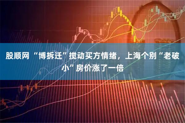 股顺网 “博拆迁”搅动买方情绪，上海个别“老破小”房价涨了一倍