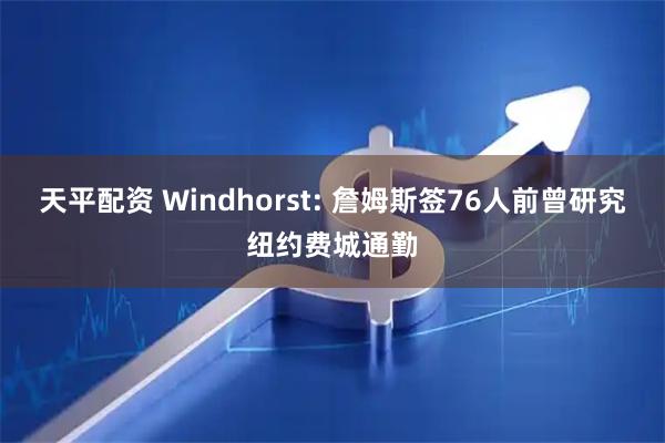 天平配资 Windhorst: 詹姆斯签76人前曾研究纽约费城通勤
